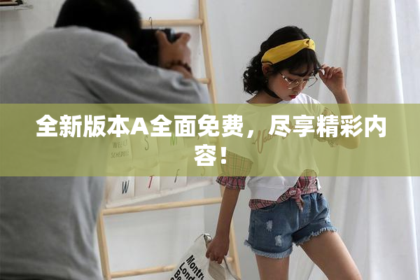 全新版本A全面免费，尽享精彩内容！