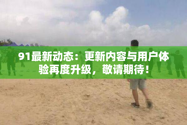 91最新动态：更新内容与用户体验再度升级，敬请期待！
