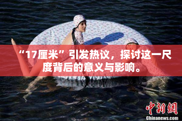 “17厘米”引发热议，探讨这一尺度背后的意义与影响。