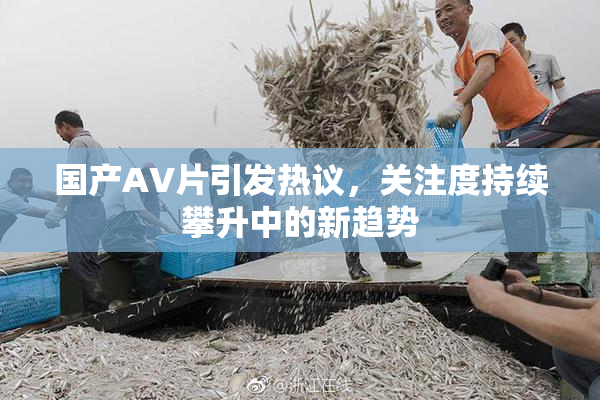 国产AV片引发热议，关注度持续攀升中的新趋势