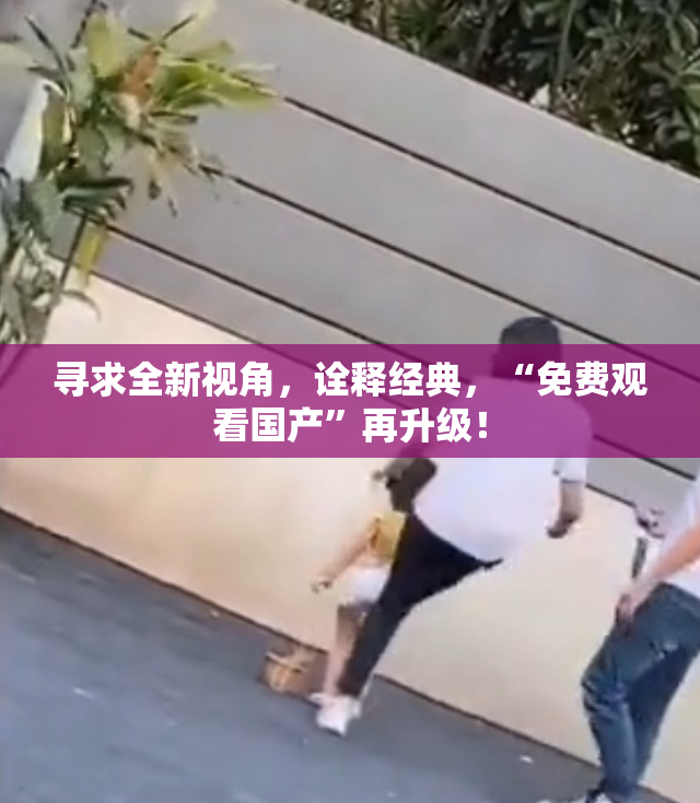 寻求全新视角，诠释经典，“免费观看国产”再升级！