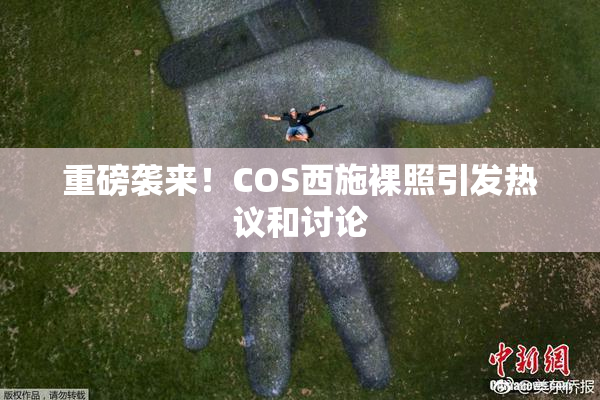 重磅袭来！COS西施裸照引发热议和讨论