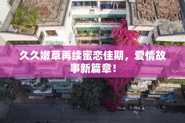 久久嫩草再续蜜恋佳期，爱情故事新篇章！