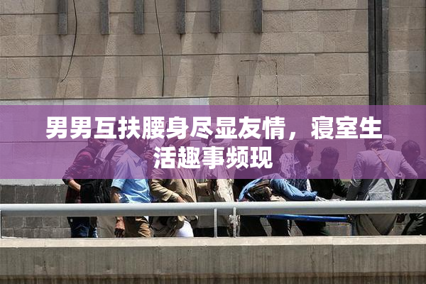 男男互扶腰身尽显友情，寝室生活趣事频现