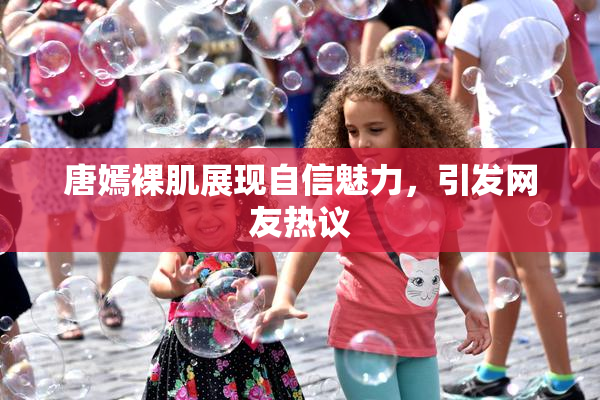 唐嫣裸肌展现自信魅力，引发网友热议