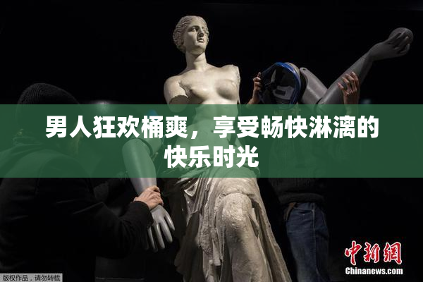 男人狂欢桶爽，享受畅快淋漓的快乐时光