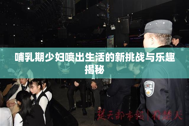 哺乳期少妇喷出生活的新挑战与乐趣揭秘
