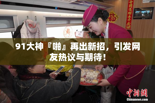 91大神『啪』再出新招，引发网友热议与期待！
