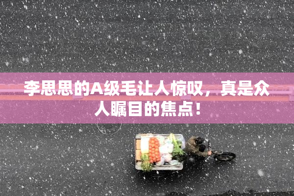 李思思的A级毛让人惊叹，真是众人瞩目的焦点！