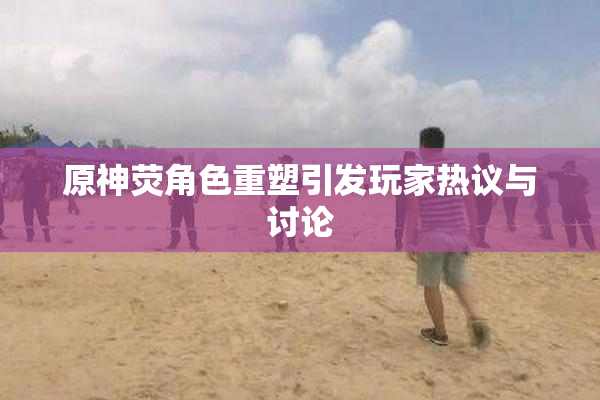原神荧角色重塑引发玩家热议与讨论