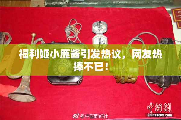 福利姬小鹿酱引发热议，网友热捧不已！