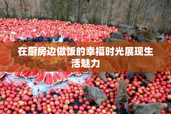 在厨房边做饭的幸福时光展现生活魅力