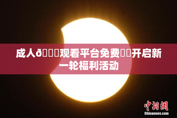 成人🔞观看平台免费❌‌开启新一轮福利活动
