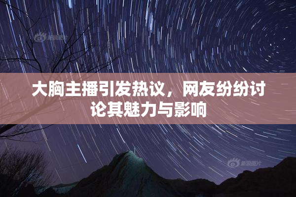 大胸主播引发热议，网友纷纷讨论其魅力与影响