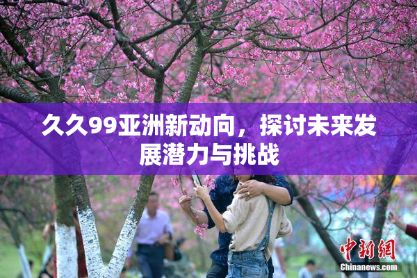 久久99亚洲新动向，探讨未来发展潜力与挑战