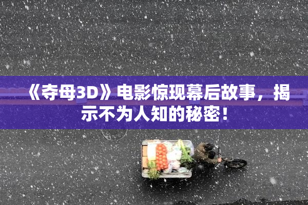 《夺母3D》电影惊现幕后故事，揭示不为人知的秘密！
