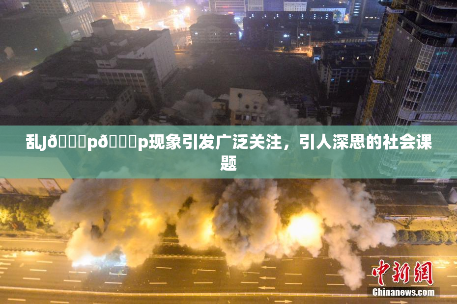 乱J🈚p🈚p现象引发广泛关注，引人深思的社会课题