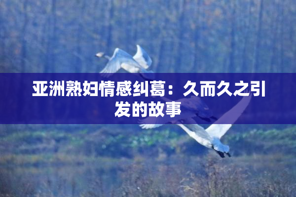 亚洲熟妇情感纠葛：久而久之引发的故事
