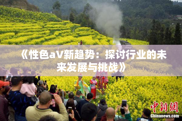 《性色aV新趋势：探讨行业的未来发展与挑战》
