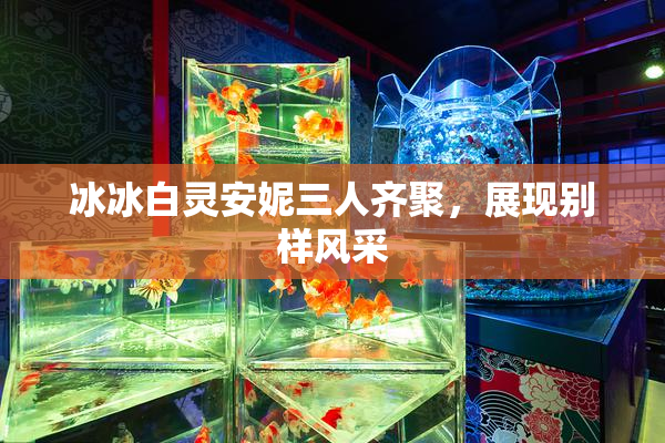 冰冰白灵安妮三人齐聚，展现别样风采