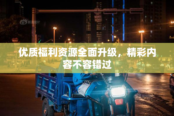 优质福利资源全面升级，精彩内容不容错过