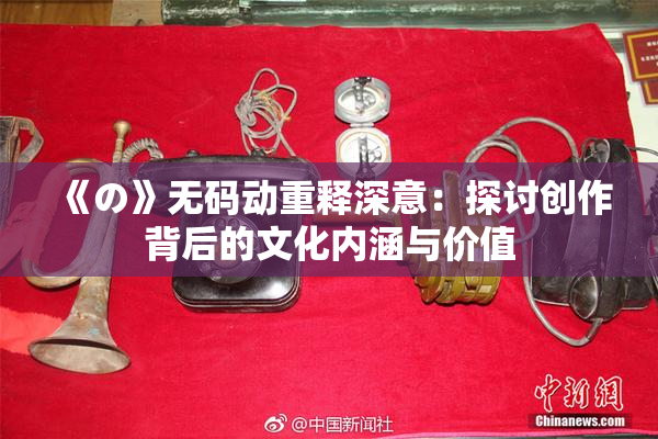 《の》无码动重释深意：探讨创作背后的文化内涵与价值