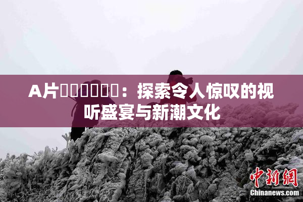 A片❌‌❌‌❌‌：探索令人惊叹的视听盛宴与新潮文化