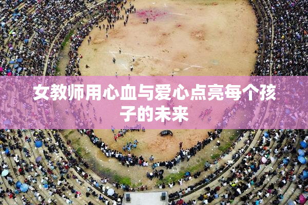女教师用心血与爱心点亮每个孩子的未来