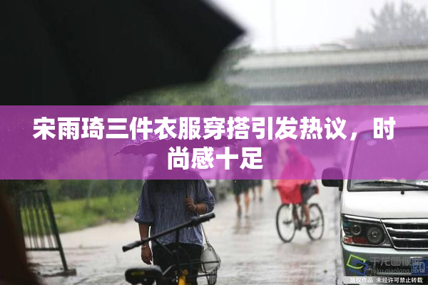 宋雨琦三件衣服穿搭引发热议，时尚感十足