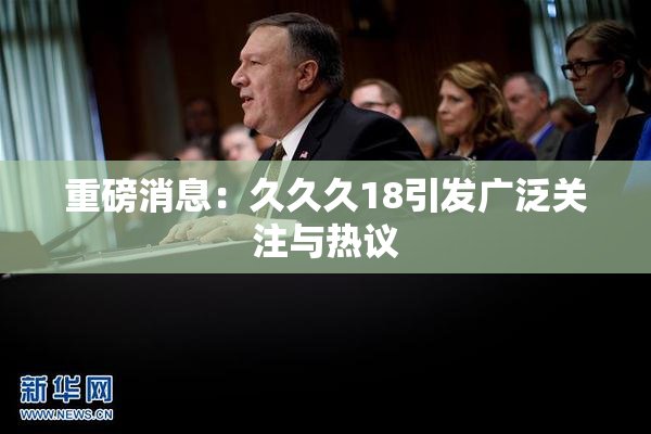 重磅消息：久久久18引发广泛关注与热议