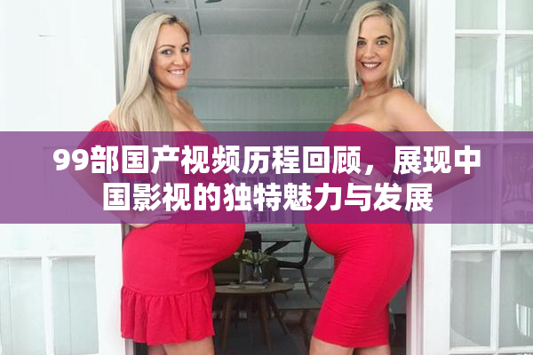 99部国产视频历程回顾，展现中国影视的独特魅力与发展