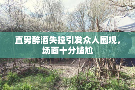 直男醉酒失控引发众人围观，场面十分尴尬