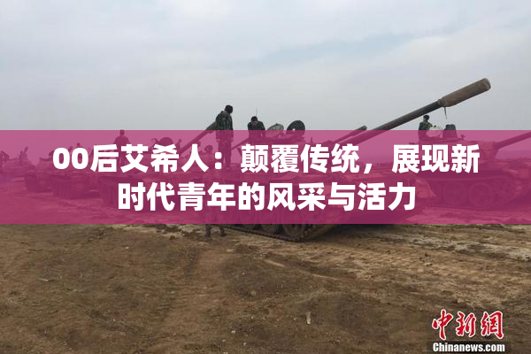 00后艾希人：颠覆传统，展现新时代青年的风采与活力