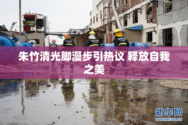 朱竹清光脚漫步引热议 释放自我之美