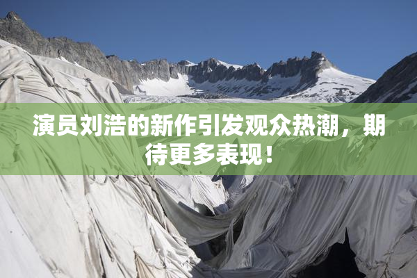 演员刘浩的新作引发观众热潮，期待更多表现！