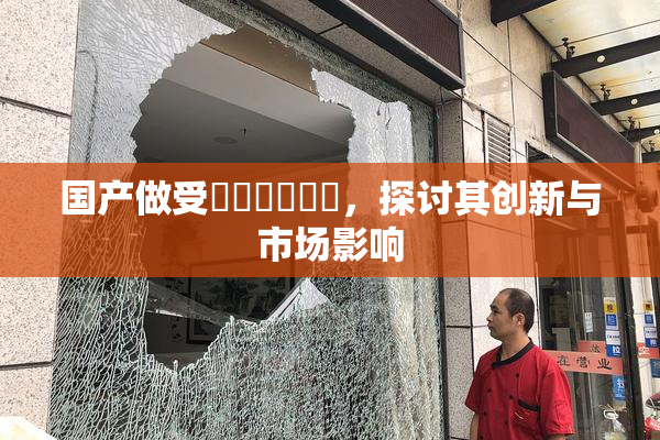 国产做受❌‌❌‌❌‌，探讨其创新与市场影响