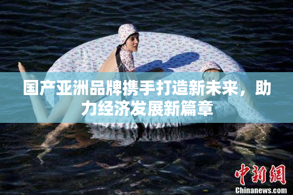 国产亚洲品牌携手打造新未来，助力经济发展新篇章