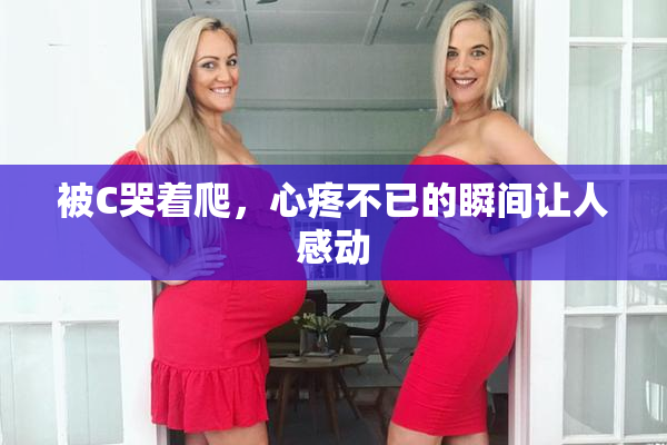被C哭着爬，心疼不已的瞬间让人感动