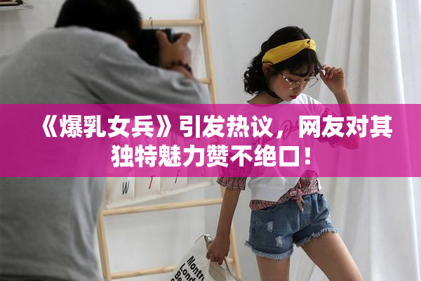 《爆乳女兵》引发热议，网友对其独特魅力赞不绝口！