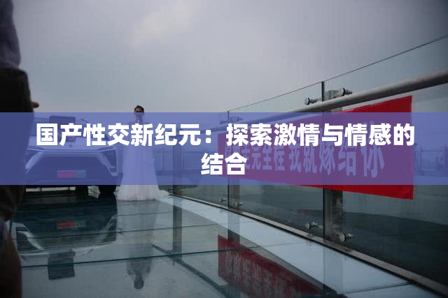 国产性交新纪元：探索激情与情感的结合