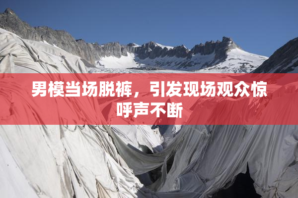 男模当场脱裤，引发现场观众惊呼声不断