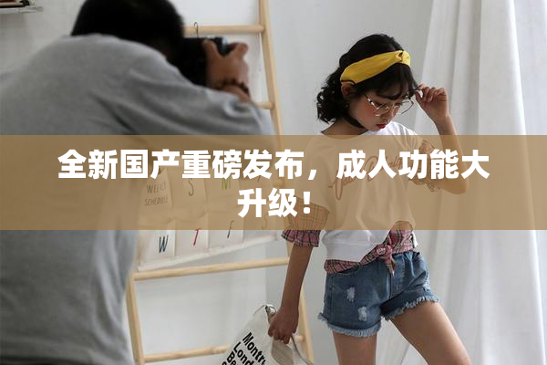 全新国产重磅发布，成人功能大升级！