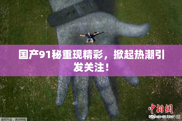 国产91秘重现精彩，掀起热潮引发关注！