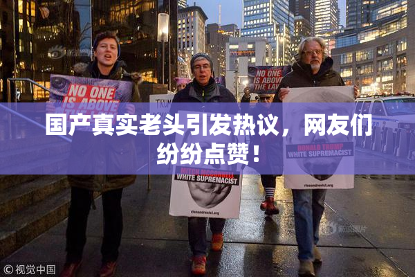 国产真实老头引发热议，网友们纷纷点赞！