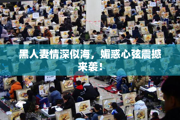 黑人妻情深似海，媚惑心弦震撼来袭！