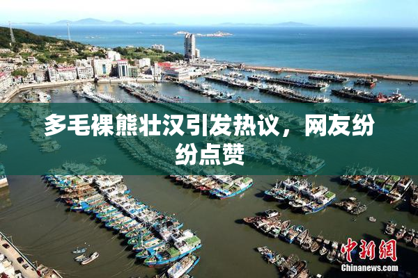 多毛裸熊壮汉引发热议，网友纷纷点赞