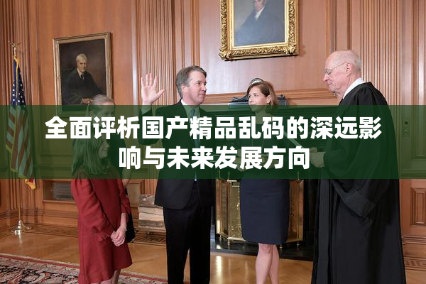 全面评析国产精品乱码的深远影响与未来发展方向
