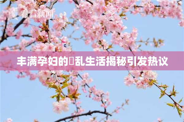 丰满孕妇的婬乱生活揭秘引发热议