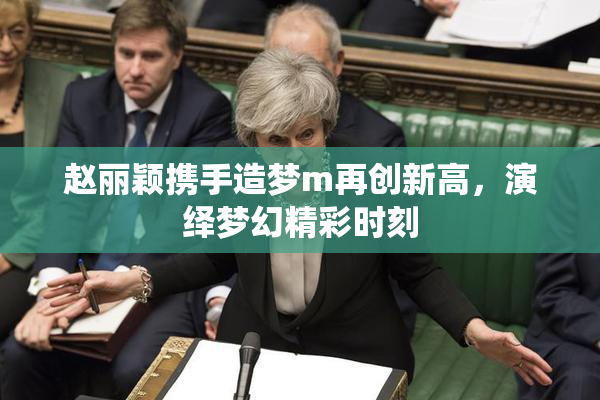 赵丽颖携手造梦m再创新高，演绎梦幻精彩时刻