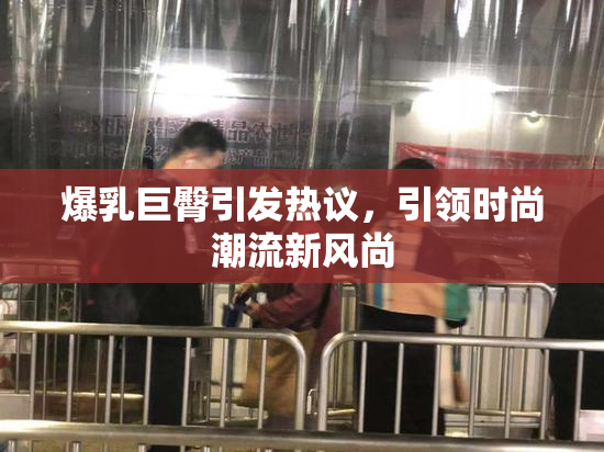 爆乳巨臀引发热议，引领时尚潮流新风尚